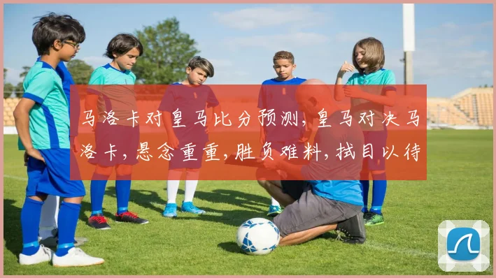 马洛卡对皇马比分预测,皇马对决马洛卡,悬念重重,胜负难料,拭目以待