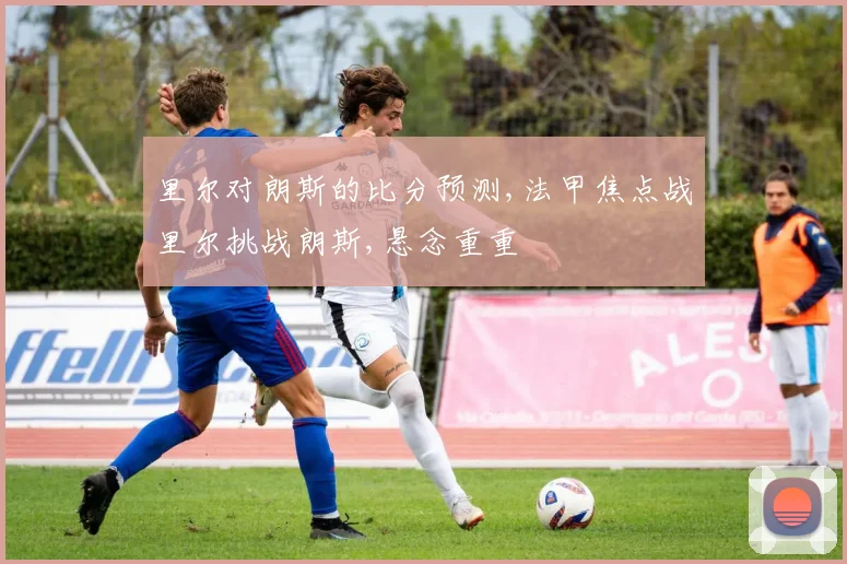 里尔对朗斯的比分预测,法甲焦点战里尔挑战朗斯,悬念重重