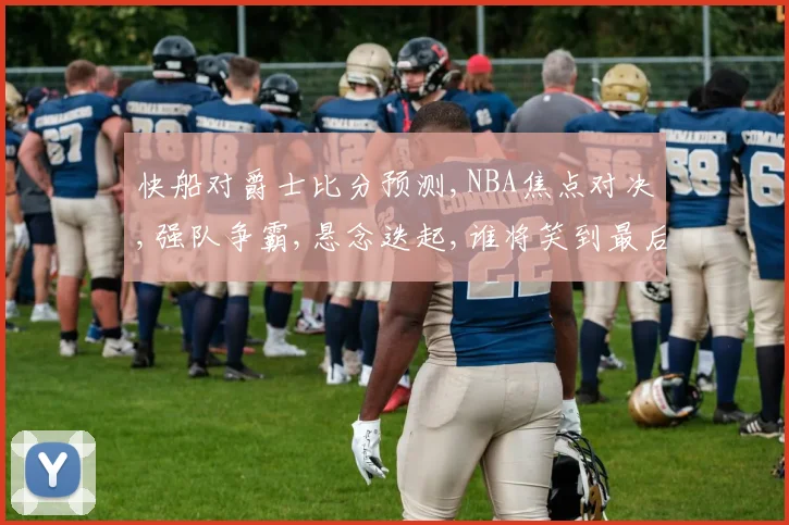 快船对爵士比分预测,NBA焦点对决,强队争霸,悬念迭起,谁将笑到最后