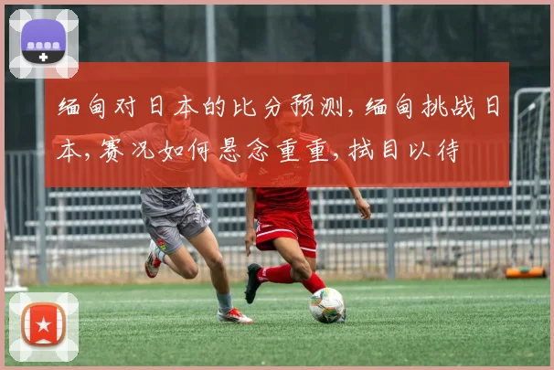 缅甸对日本的比分预测,缅甸挑战日本,赛况如何悬念重重,拭目以待